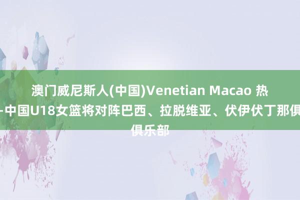 澳门威尼斯人(中国)Venetian Macao 热身赛-中国U18女篮将对阵巴西、拉脱维亚、伏伊伏丁那俱乐部