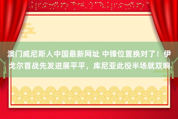 澳门威尼斯人中国最新网址 中锋位置换对了！伊戈尔首战先发进展平平，库尼亚此役半场就双响