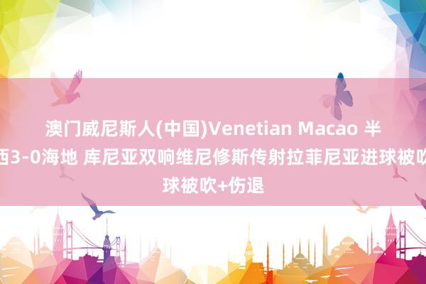 澳门威尼斯人(中国)Venetian Macao 半场-巴西3-0海地 库尼亚双响维尼修斯传射拉菲尼亚进球被吹+伤退