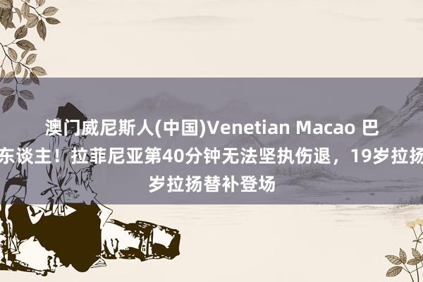 澳门威尼斯人(中国)Venetian Macao 巴西被迫换东谈主！拉菲尼亚第40分钟无法坚执伤退，19岁拉扬替补登场
